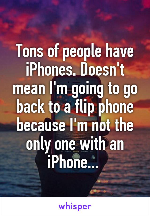 Tons of people have iPhones. Doesn't mean I'm going to go back to a flip phone because I'm not the only one with an iPhone... 