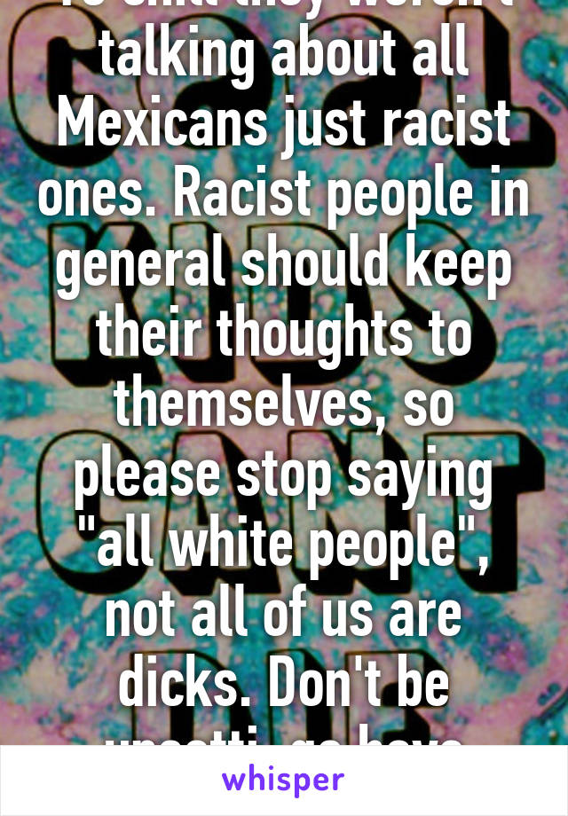 Yo chill they weren't talking about all Mexicans just racist ones. Racist people in general should keep their thoughts to themselves, so please stop saying "all white people", not all of us are dicks. Don't be upsetti, go have some spaghetti