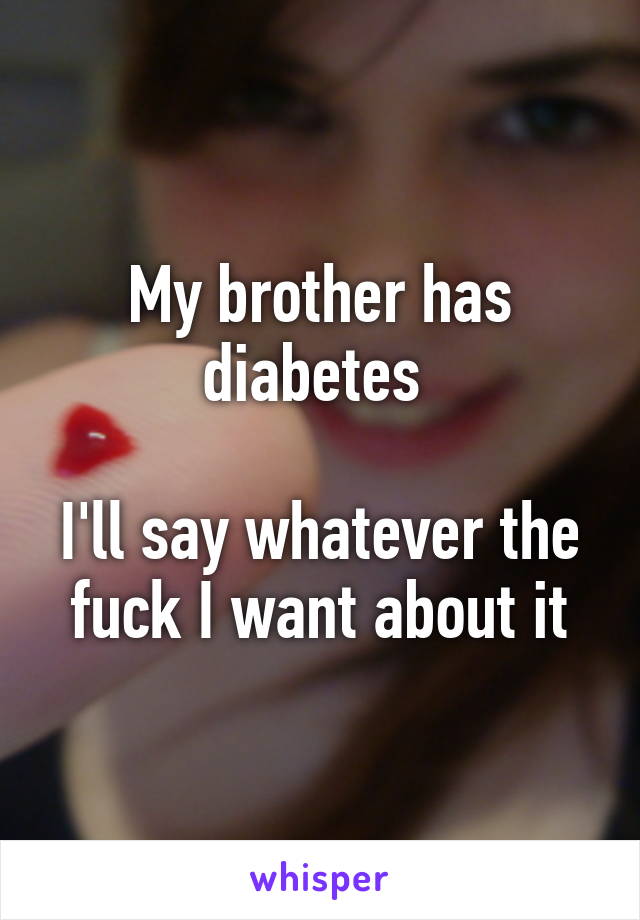 My brother has diabetes 

I'll say whatever the fuck I want about it