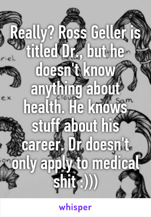 Really? Ross Geller is titled Dr., but he doesn't know anything about health. He knows stuff about his career. Dr doesn't only apply to medical shit :)))