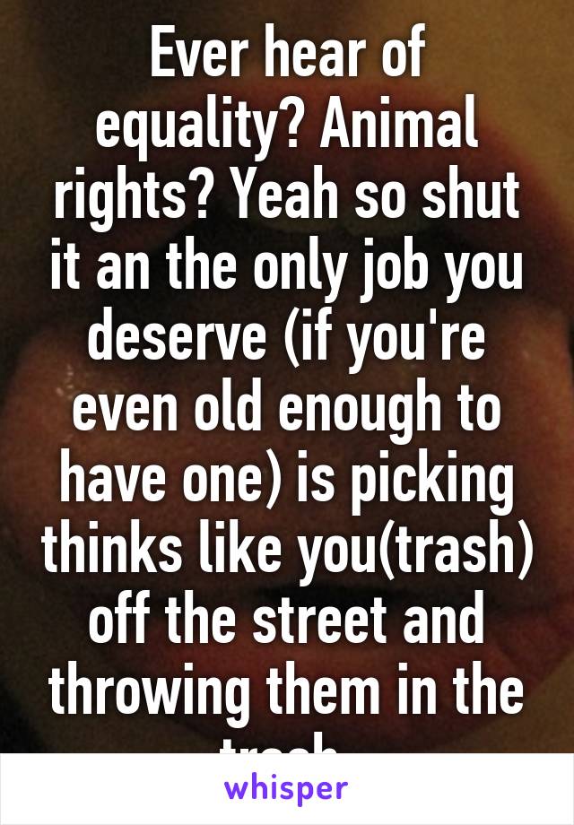 Ever hear of equality? Animal rights? Yeah so shut it an the only job you deserve (if you're even old enough to have one) is picking thinks like you(trash) off the street and throwing them in the trash 