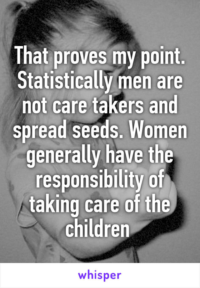 That proves my point. Statistically men are not care takers and spread seeds. Women generally have the responsibility of taking care of the children 