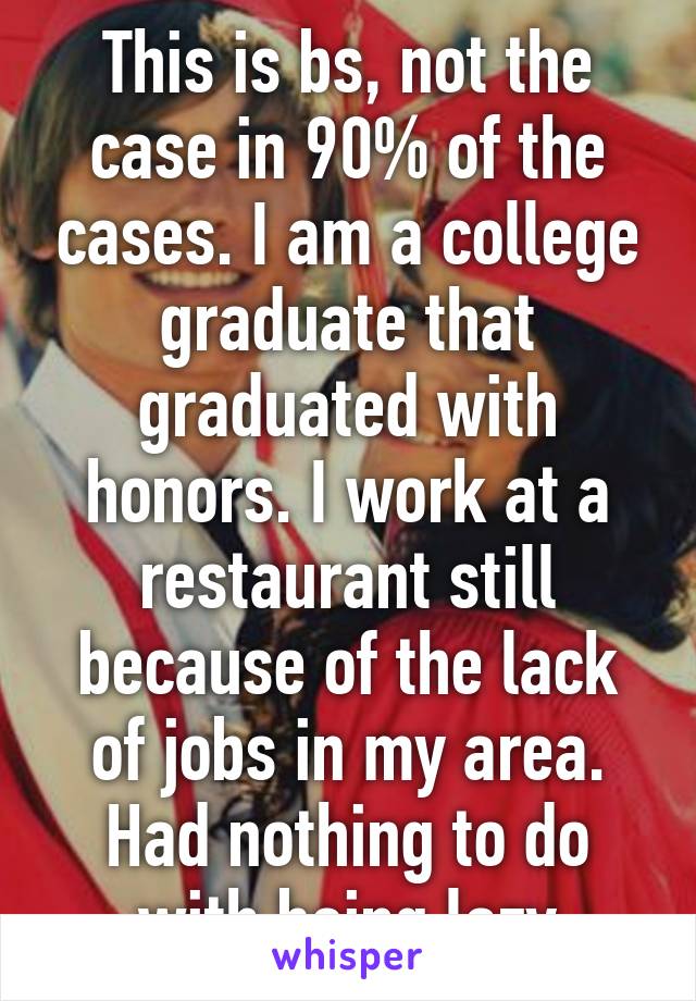 This is bs, not the case in 90% of the cases. I am a college graduate that graduated with honors. I work at a restaurant still because of the lack of jobs in my area. Had nothing to do with being lazy