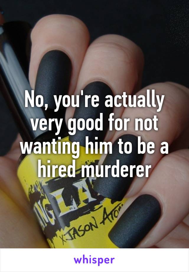 No, you're actually very good for not wanting him to be a hired murderer