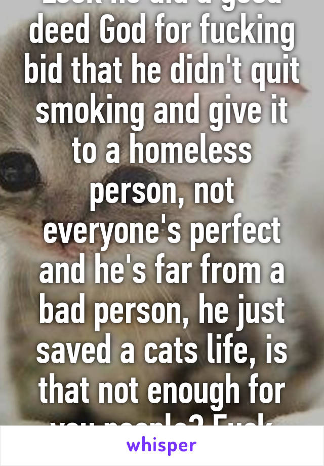 Look he did a good deed God for fucking bid that he didn't quit smoking and give it to a homeless person, not everyone's perfect and he's far from a bad person, he just saved a cats life, is that not enough for you people? Fuck sake 