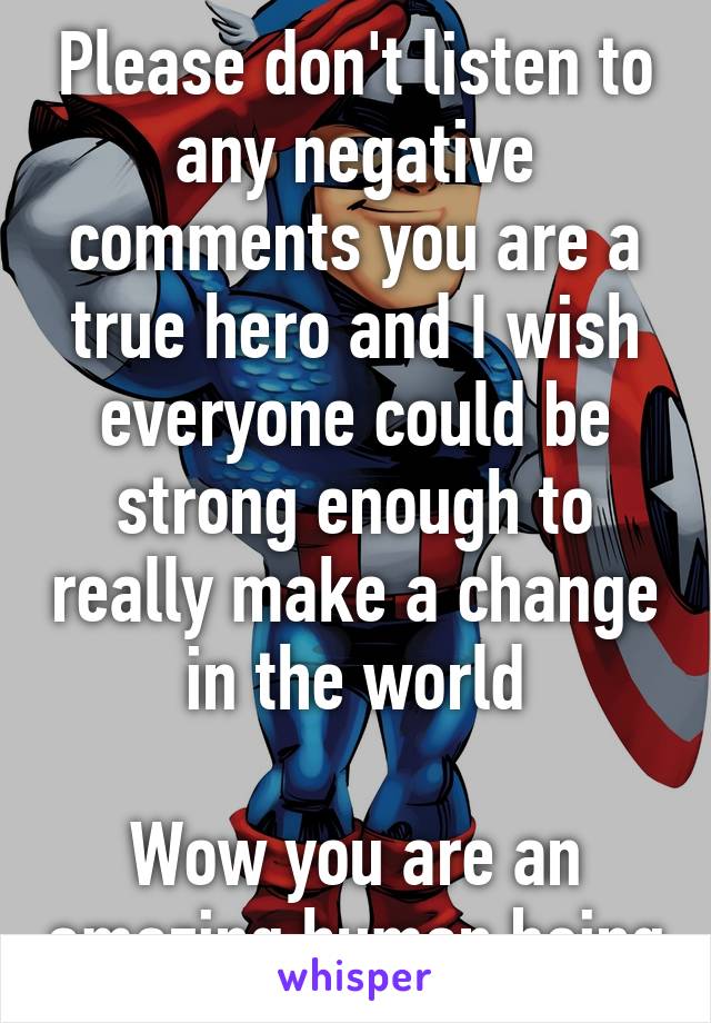 Please don't listen to any negative comments you are a true hero and I wish everyone could be strong enough to really make a change in the world

Wow you are an amazing human being