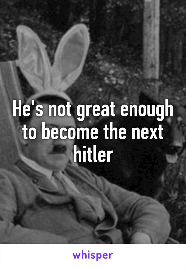 He's not great enough to become the next hitler