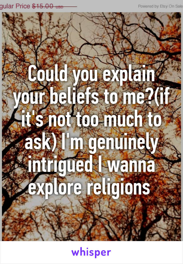 Could you explain your beliefs to me?(if it's not too much to ask) I'm genuinely intrigued I wanna explore religions 