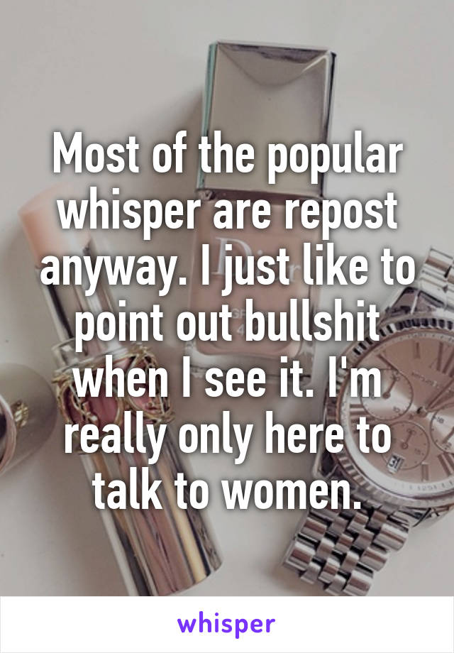 Most of the popular whisper are repost anyway. I just like to point out bullshit when I see it. I'm really only here to talk to women.