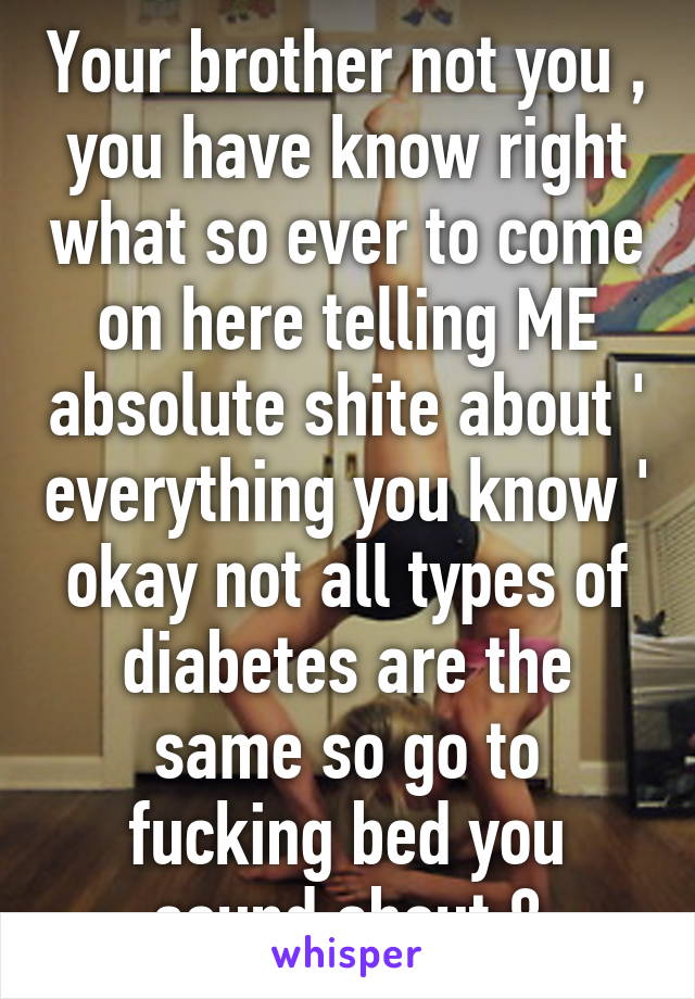 Your brother not you , you have know right what so ever to come on here telling ME absolute shite about ' everything you know ' okay not all types of diabetes are the same so go to fucking bed you sound about 8