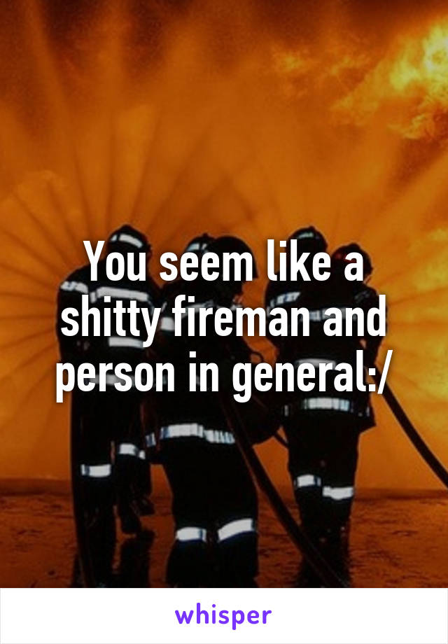 You seem like a shitty fireman and person in general:/