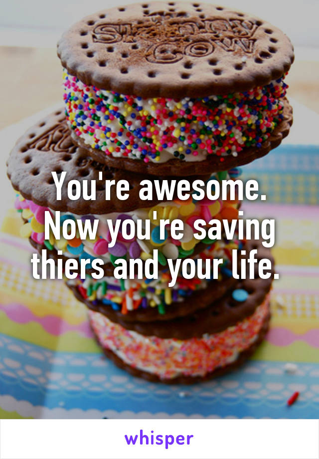 You're awesome. Now you're saving thiers and your life. 