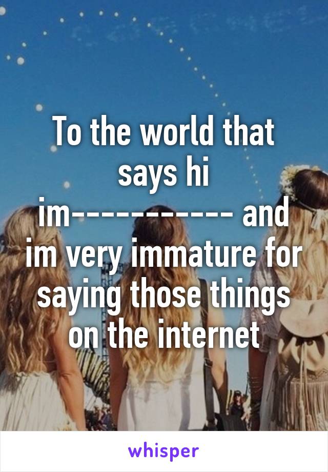 To the world that says hi im----------- and im very immature for saying those things on the internet