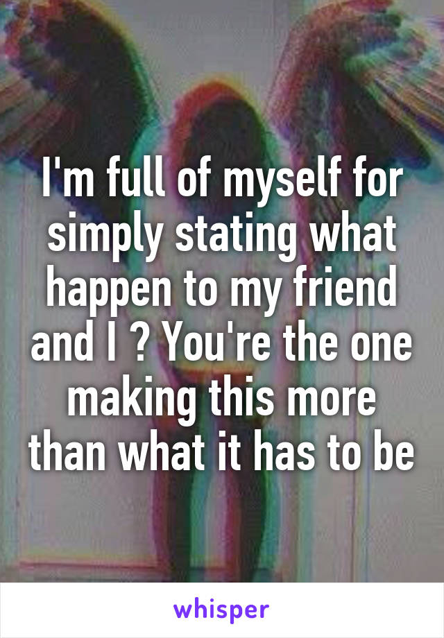 I'm full of myself for simply stating what happen to my friend and I ? You're the one making this more than what it has to be