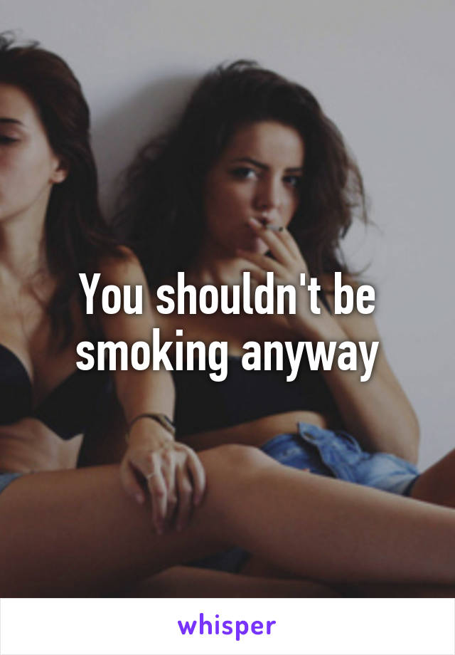 You shouldn't be smoking anyway