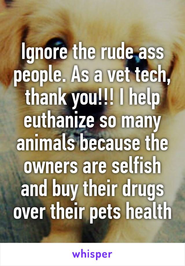 Ignore the rude ass people. As a vet tech, thank you!!! I help euthanize so many animals because the owners are selfish and buy their drugs over their pets health