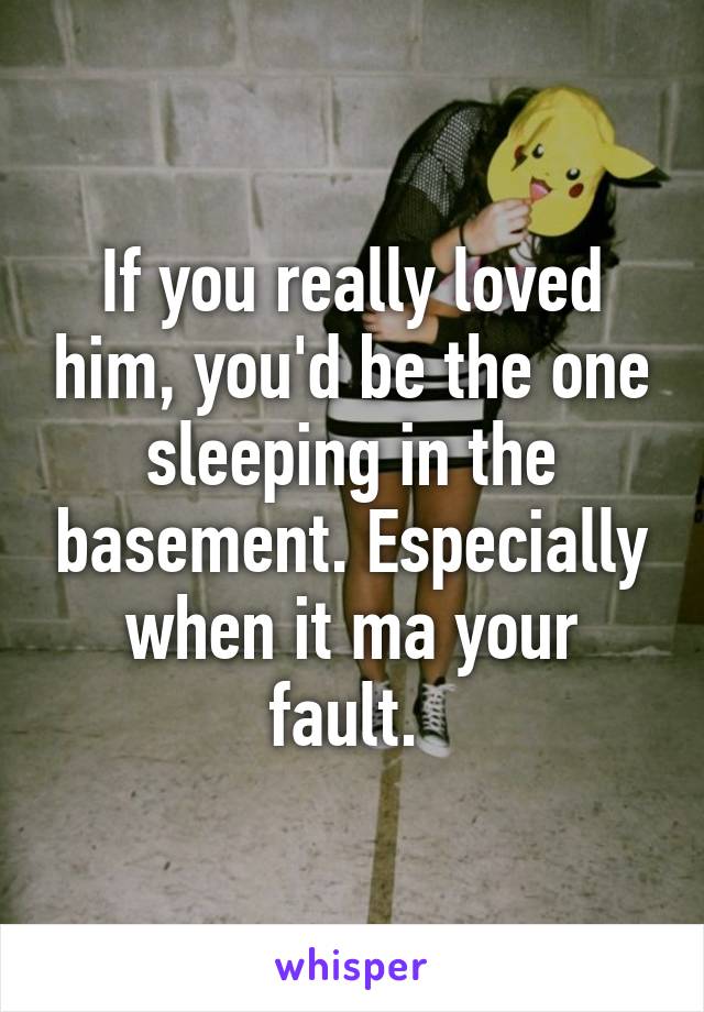 If you really loved him, you'd be the one sleeping in the basement. Especially when it ma your fault. 