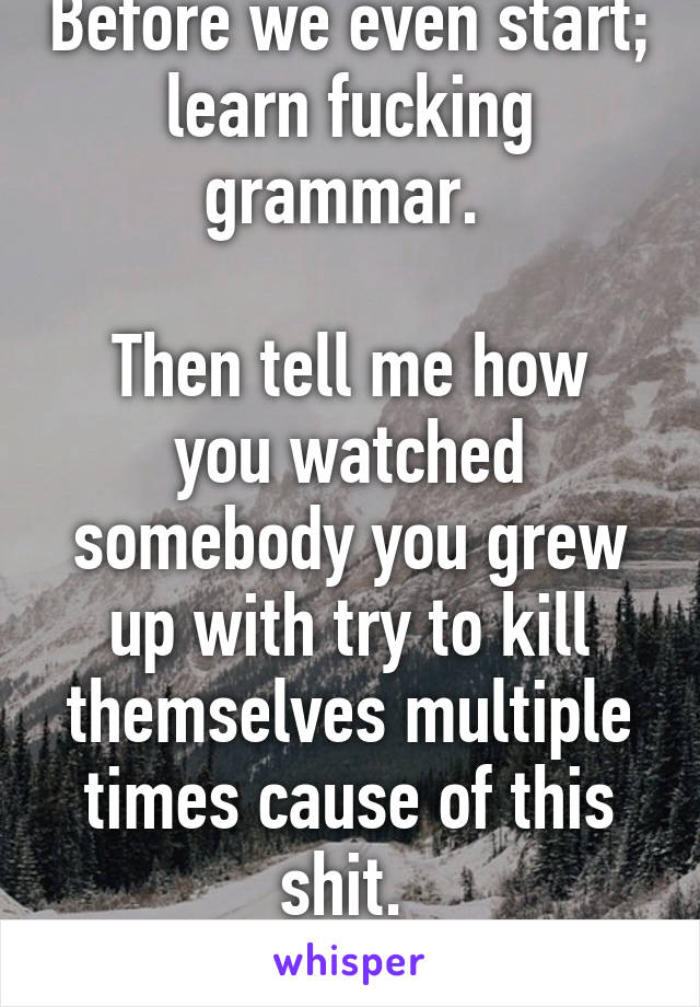 Before we even start; learn fucking grammar. 

Then tell me how you watched somebody you grew up with try to kill themselves multiple times cause of this shit. 
