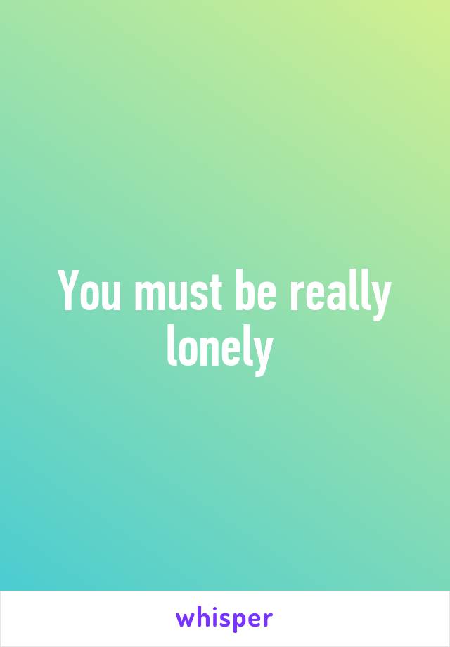 You must be really lonely 