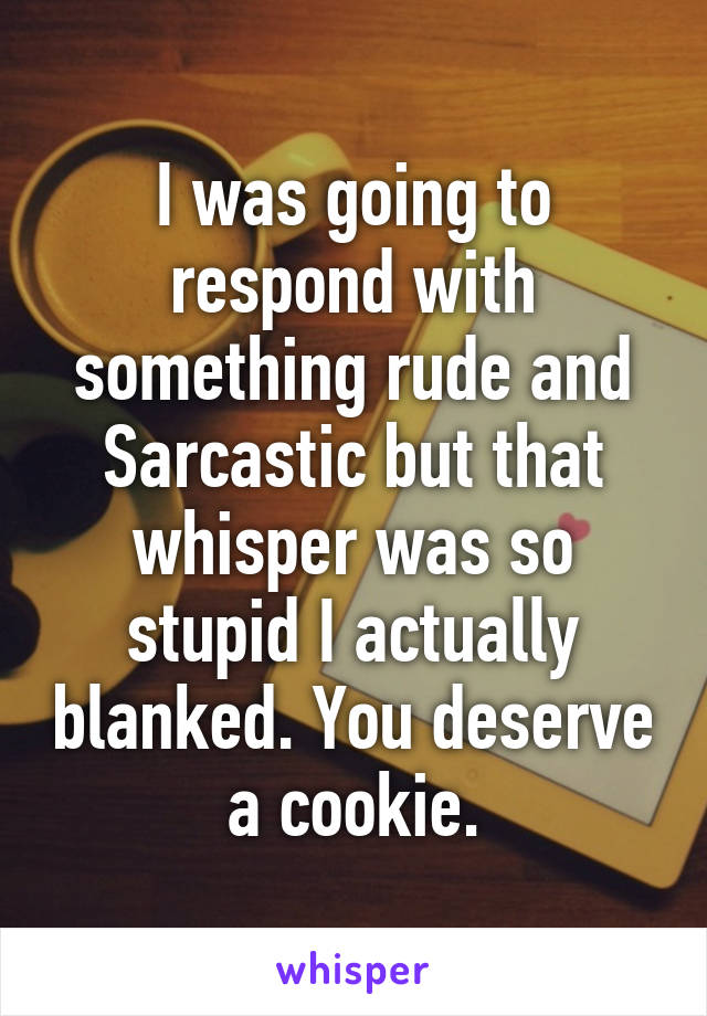 I was going to respond with something rude and Sarcastic but that whisper was so stupid I actually blanked. You deserve a cookie.