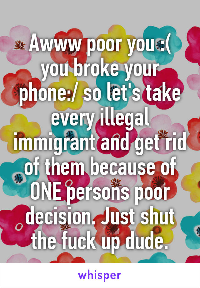 Awww poor you :( you broke your phone:/ so let's take every illegal immigrant and get rid of them because of ONE persons poor decision. Just shut the fuck up dude.