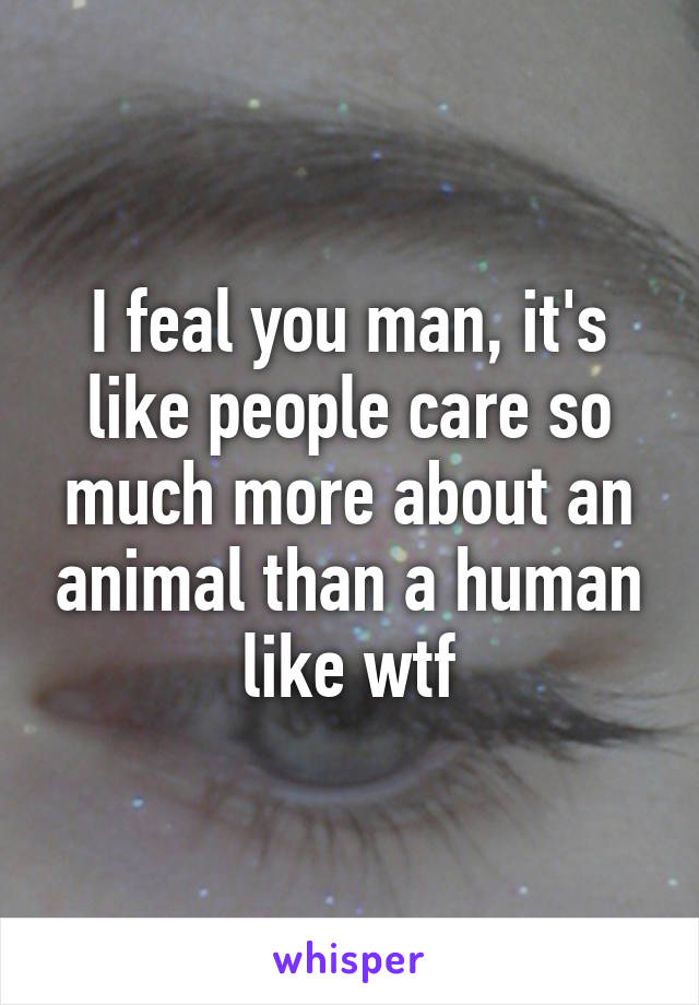 I feal you man, it's like people care so much more about an animal than a human like wtf