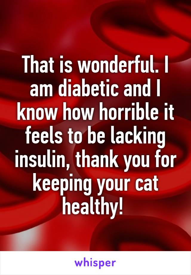 That is wonderful. I am diabetic and I know how horrible it feels to be lacking insulin, thank you for keeping your cat healthy! 