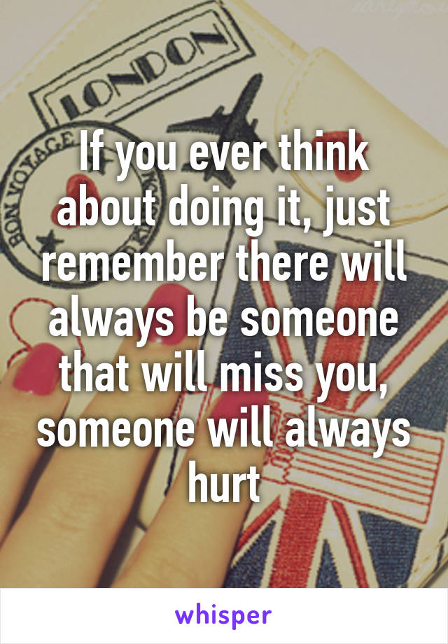 If you ever think about doing it, just remember there will always be someone that will miss you, someone will always hurt