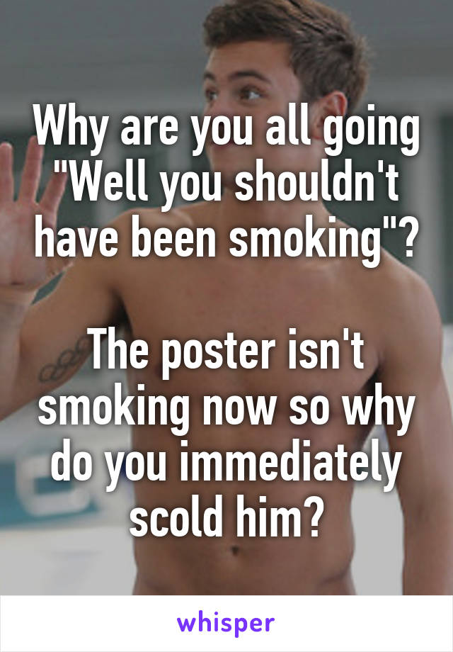 Why are you all going "Well you shouldn't have been smoking"?

The poster isn't smoking now so why do you immediately scold him?