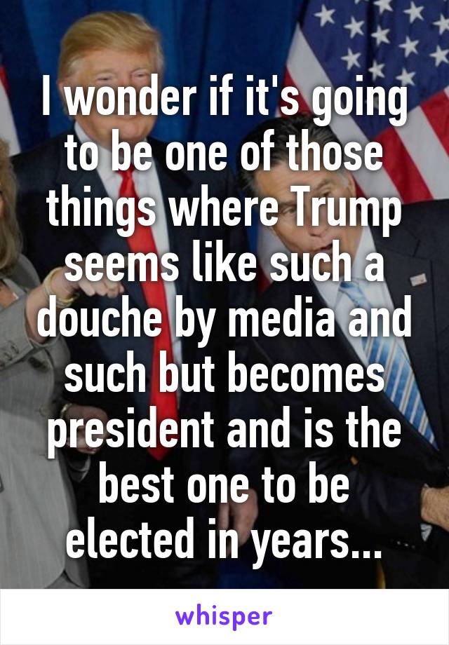 I wonder if it's going to be one of those things where Trump seems like such a douche by media and such but becomes president and is the best one to be elected in years...