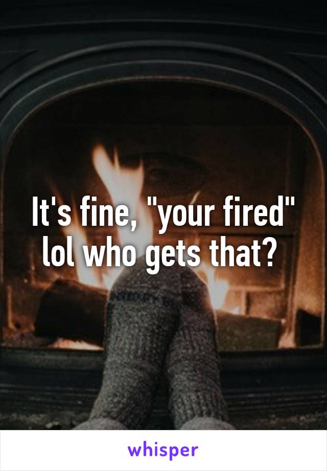 It's fine, "your fired" lol who gets that? 