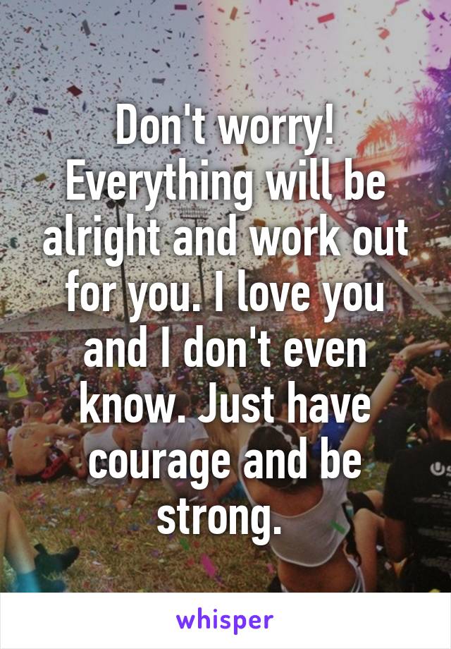 Don't worry! Everything will be alright and work out for you. I love you and I don't even know. Just have courage and be strong. 