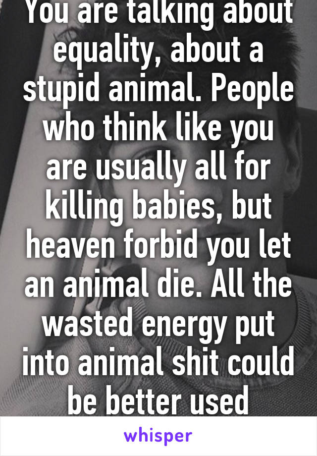 You are talking about equality, about a stupid animal. People who think like you are usually all for killing babies, but heaven forbid you let an animal die. All the wasted energy put into animal shit could be better used elsewhere 