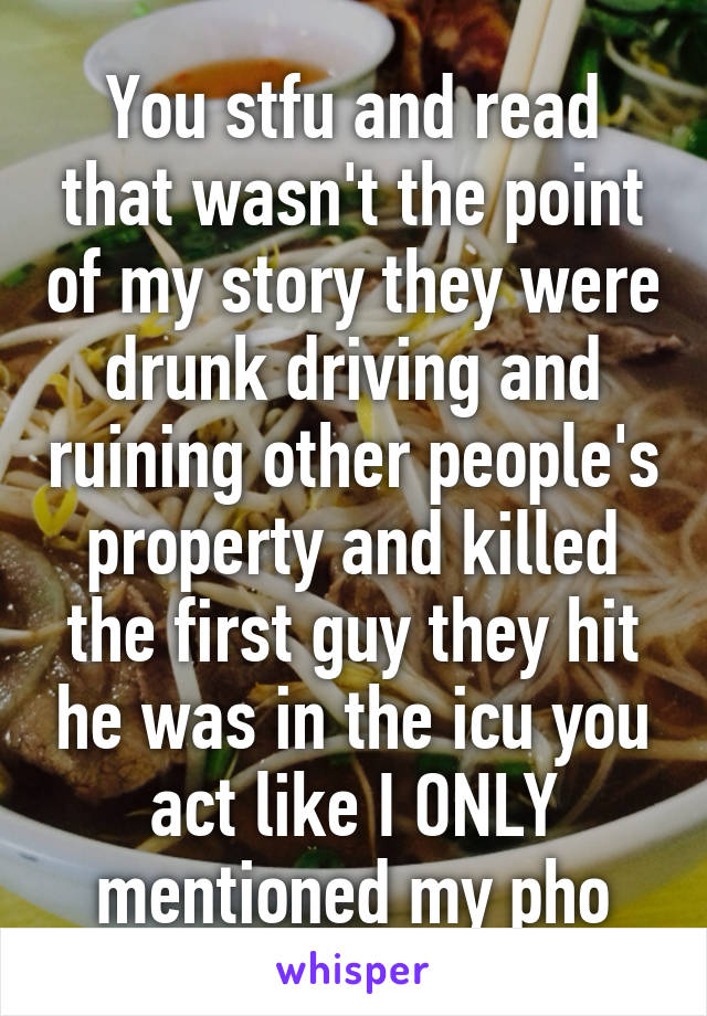 You stfu and read that wasn't the point of my story they were drunk driving and ruining other people's property and killed the first guy they hit he was in the icu you act like I ONLY mentioned my pho