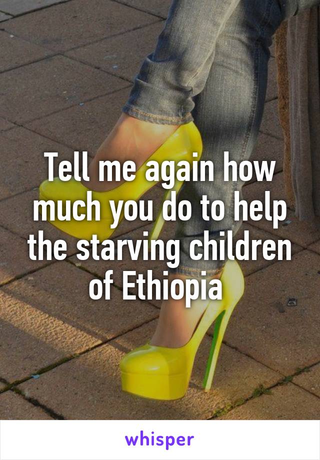 Tell me again how much you do to help the starving children of Ethiopia 