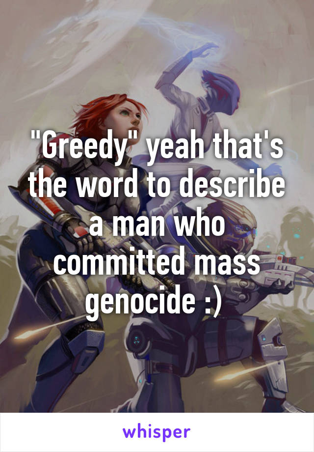 "Greedy" yeah that's the word to describe a man who committed mass genocide :) 