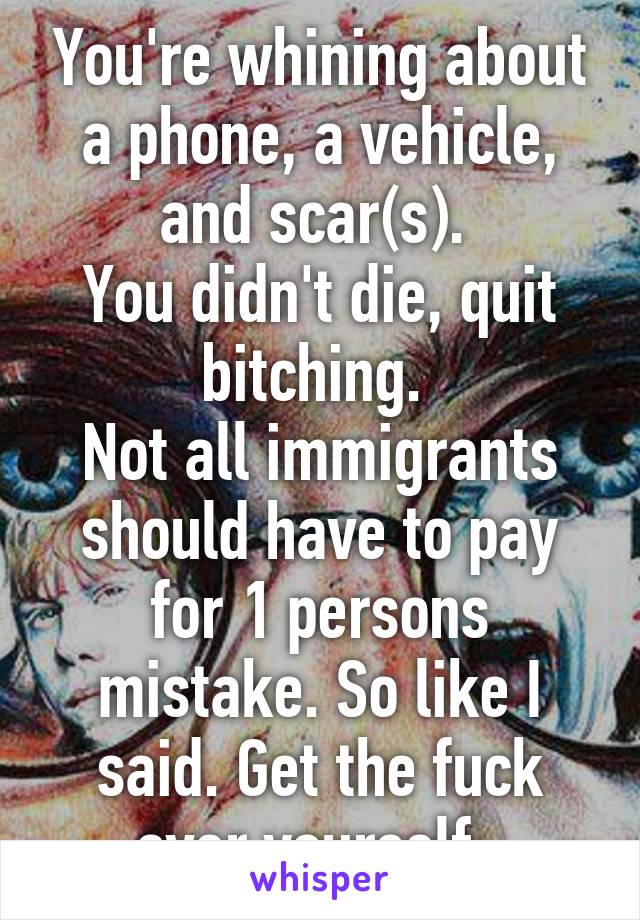 You're whining about a phone, a vehicle, and scar(s). 
You didn't die, quit bitching. 
Not all immigrants should have to pay for 1 persons mistake. So like I said. Get the fuck over yourself. 