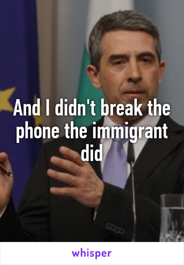 And I didn't break the phone the immigrant did