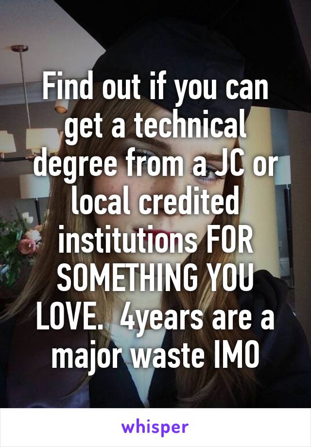 Find out if you can get a technical degree from a JC or local credited institutions FOR SOMETHING YOU LOVE.  4years are a major waste IMO