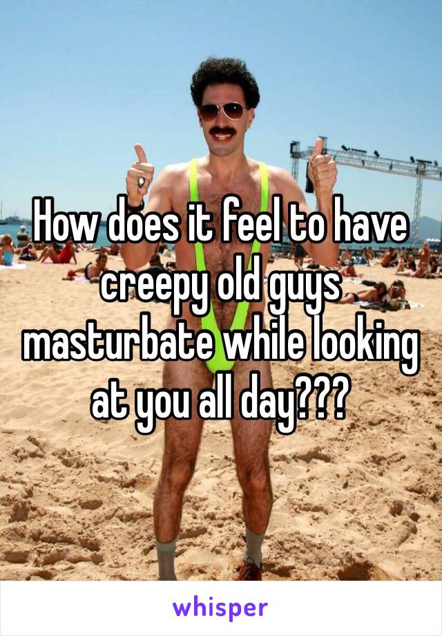 How does it feel to have creepy old guys masturbate while looking at you all day???