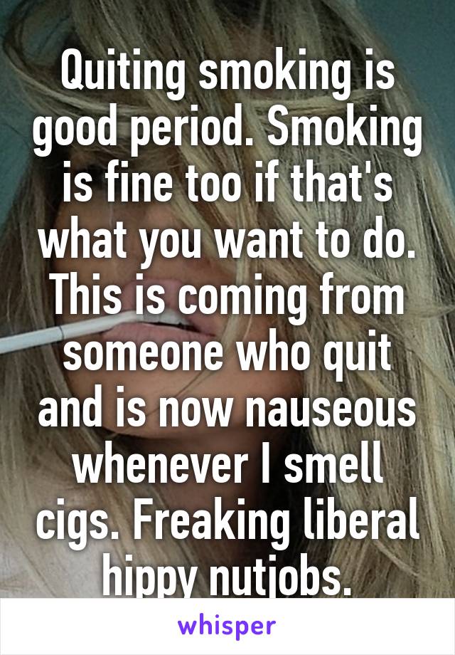 Quiting smoking is good period. Smoking is fine too if that's what you want to do. This is coming from someone who quit and is now nauseous whenever I smell cigs. Freaking liberal hippy nutjobs.