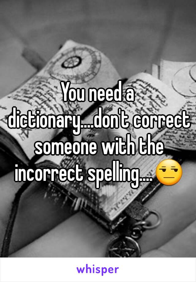 You need a dictionary....don't correct someone with the incorrect spelling....😒