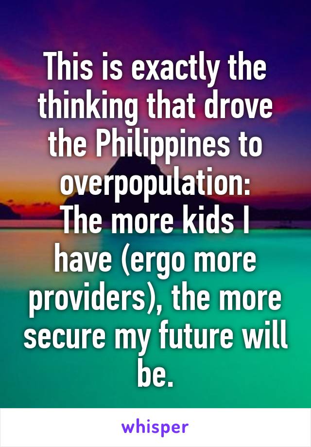 This is exactly the thinking that drove the Philippines to overpopulation:
The more kids I have (ergo more providers), the more secure my future will be.