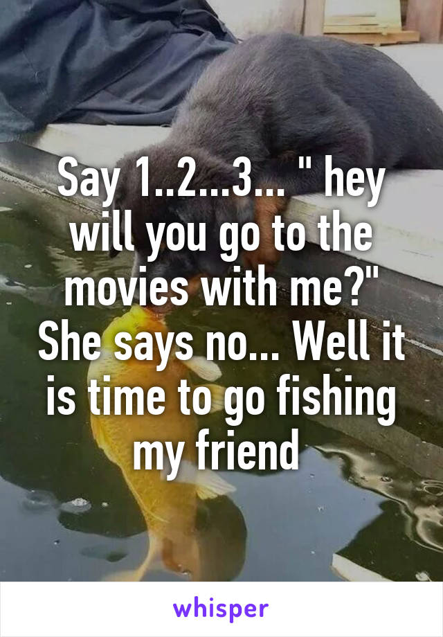 Say 1..2...3... " hey will you go to the movies with me?" She says no... Well it is time to go fishing my friend 