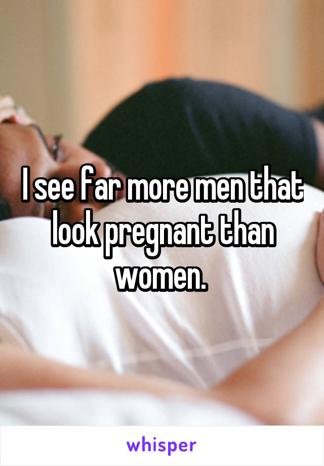 I see far more men that look pregnant than women. 