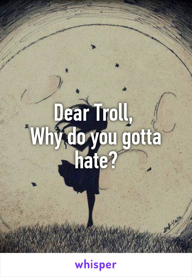 Dear Troll, 
Why do you gotta hate?