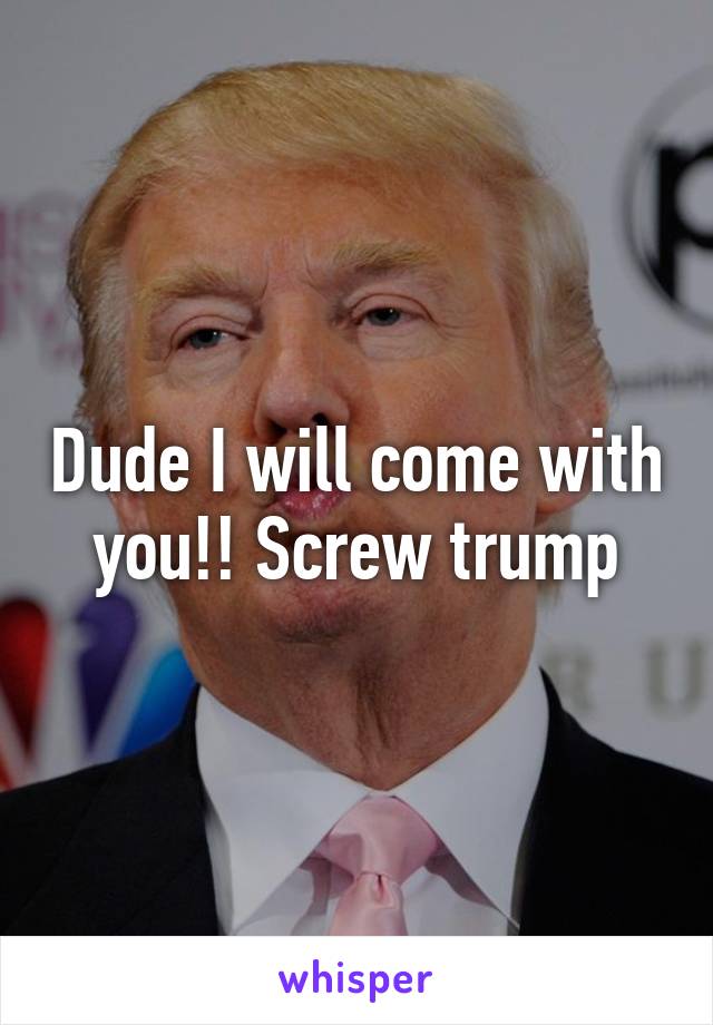 Dude I will come with you!! Screw trump