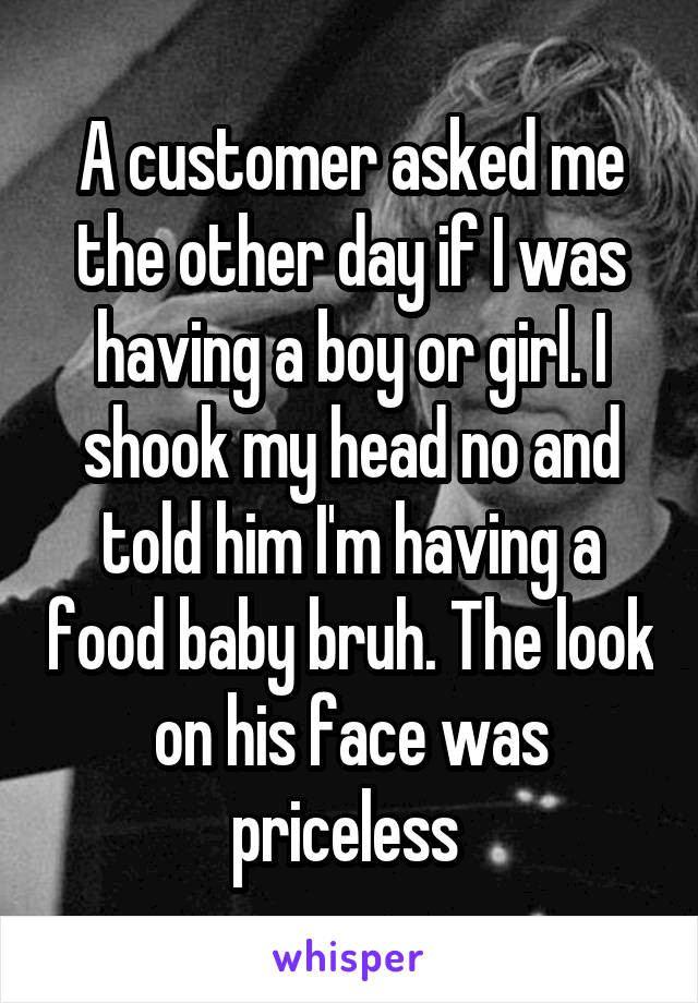 A customer asked me the other day if I was having a boy or girl. I shook my head no and told him I'm having a food baby bruh. The look on his face was priceless 