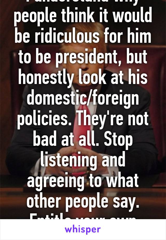 I understand why people think it would be ridiculous for him to be president, but honestly look at his domestic/foreign policies. They're not bad at all. Stop listening and agreeing to what other people say. Entitle your own opinion.