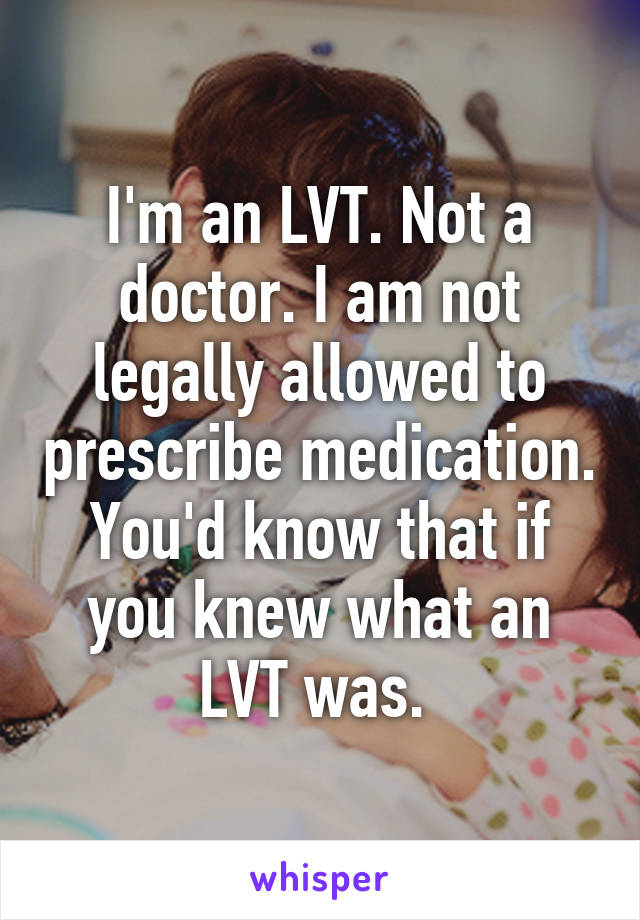 I'm an LVT. Not a doctor. I am not legally allowed to prescribe medication. You'd know that if you knew what an LVT was. 